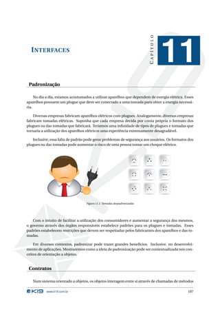 CAPÍTULO
  I NTERFACES
                                                                                     11
 Padronização

     No dia a dia, estamos acostumados a utilizar aparelhos que dependem de energia elétrica. Esses
aparelhos possuem um plugue que deve ser conectado a uma tomada para obter a energia necessá-
ria.

    Diversas empresas fabricam aparelhos elétricos com plugues. Analogamente, diversas empresas
fabricam tomadas elétricas. Suponha que cada empresa decida por conta própria o formato dos
plugues ou das tomadas que fabricará. Teríamos uma inﬁnidade de tipos de plugues e tomadas que
tornaria a utilização dos aparelhos elétricos uma experiência extremamente desagradável.

   Inclusive, essa falta de padrão pode gerar problemas de segurança aos usuários. Os formatos dos
plugues ou das tomadas pode aumentar o risco de uma pessoa tomar um choque elétrico.




                                   Figura 11.1: Tomadas despadronizadas




   Com o intuito de facilitar a utilização dos consumidores e aumentar a segurança dos mesmos,
o governo através dos órgãos responsáveis estabelece padrões para os plugues e tomadas. Esses
padrões estabelecem restrições que devem ser respeitadas pelos fabricantes dos aparelhos e das to-
madas.

    Em diversos contextos, padronizar pode trazer grandes benefícios. Inclusive, no desenvolvi-
mento de aplicações. Mostraremos como a ideia de padronização pode ser contextualizada nos con-
ceitos de orientação a objetos.


 Contratos

   Num sistema orientado a objetos, os objetos interagem entre si através de chamadas de métodos

           www.k19.com.br                                                                      107
 