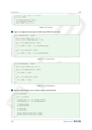 I NTERFACES                                                                                           112

1     // prefixo I para seguir a convenção
2     interface IConta
3     {
4       void Deposita ( double valor ) ;
5       void Saca ( double valor ) ;
6       double Saldo { get ; set ; }
7     }

                                                    Código C# 11.10: IConta.cs


 3    Agora, crie algumas classes para modelar tipos diferentes de conta.

 1    class ContaCorrente : IConta
 2    {
 3      public double Saldo { get ; set ; }
 4      private double taxaPorOperacao = 0.45;
 5
 6        public void Deposita ( double valor )
 7        {
 8          this . Saldo += valor - this . taxaPorOperacao ;
 9        }
10
11        public void Saca ( double valor )
12        {
13          this . Saldo -= valor + this . taxaPorOperacao ;
14        }
15    }

                                                 Código C# 11.11: ContaCorrente.cs



 1    class ContaPoupanca : IConta
 2    {
 3      public double Saldo { get ; set ; }
 4
 5        public void Deposita ( double valor )
 6        {
 7          this . Saldo += valor ;
 8        }
 9
10        public void Saca ( double valor )
11        {
12          this . Saldo -= valor ;
13        }
14    }

                                                Código C# 11.12: ContaPoupanca.cs


 4    Faça um teste simples com as classes criadas anteriormente.

 1    class TestaContas
 2    {
 3      static void Main ()
 4      {
 5        ContaCorrente c1 = new ContaCorrente () ;
 6        ContaPoupanca c2 = new ContaPoupanca () ;
 7
 8            c1 . Deposita (500) ;
 9            c2 . Deposita (500) ;
10
11            c1 . Saca (100) ;
12            c2 . Saca (100) ;
13
14            System . Console . WriteLine ( c1 . Saldo ) ;
15            System . Console . WriteLine ( c2 . Saldo ) ;
16        }
17    }


112                                                                                  www.k19.com.br
 
