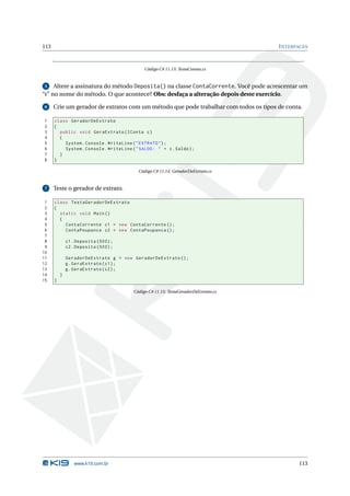 113                                                                                   I NTERFACES



                                              Código C# 11.13: TestaContas.cs


 5 Altere a assinatura do método Deposita() na classe ContaCorrente. Você pode acrescentar um
“r” no nome do método. O que acontece? Obs: desfaça a alteração depois deste exercício.

 6    Crie um gerador de extratos com um método que pode trabalhar com todos os tipos de conta.

1     class GeradorDeExtrato
2     {
3       public void GeraExtrato ( IConta c )
4       {
5         System . Console . WriteLine ( " EXTRATO " ) ;
6         System . Console . WriteLine ( " SALDO : " + c . Saldo ) ;
7       }
8     }

                                           Código C# 11.14: GeradorDeExtrato.cs


 7    Teste o gerador de extrato.

 1    class TestaGeradorDeExtrato
 2    {
 3      static void Main ()
 4      {
 5        ContaCorrente c1 = new ContaCorrente () ;
 6        ContaPoupanca c2 = new ContaPoupanca () ;
 7
 8            c1 . Deposita (500) ;
 9            c2 . Deposita (500) ;
10
11            GeradorDeExtrato g = new GeradorDeExtrato () ;
12            g . GeraExtrato ( c1 ) ;
13            g . GeraExtrato ( c2 ) ;
14        }
15    }

                                         Código C# 11.15: TestaGeradorDeExtrato.cs




                 www.k19.com.br                                                              113
 