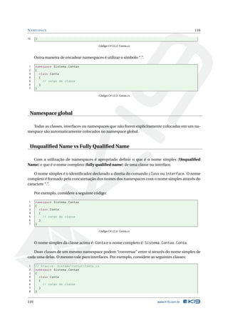 N AMESPACE                                                                                 116

10    }

                                               Código C# 12.2: Conta.cs



      Outra maneira de encadear namespaces é utilizar o símbolo “.”.

1     namespace Sistema . Contas
2     {
3       class Conta
4       {
5         // corpo da classe
6       }
7     }

                                               Código C# 12.3: Conta.cs




 Namespace global

   Todas as classes, interfaces ou namespaces que não forem explicitamente colocadas em um na-
mespace são automaticamente colocados no namespace global.


 Unqualiﬁed Name vs Fully Qualiﬁed Name

  Com a utilização de namespaces é apropriado deﬁnir o que é o nome simples (Unqualiﬁed
Name) e que é o nome completo (fully qualiﬁed name) de uma classe ou interface.

    O nome simples é o identiﬁcador declarado a direita do comando class ou interface. O nome
completo é formado pela concatenação dos nomes dos namespaces com o nome simples através do
caractere “.”.

      Por exemplo, considere a seguinte código:

1     namespace Sistema . Contas
2     {
3       class Conta
4       {
5         // corpo da classe
6       }
7     }

                                               Código C# 12.4: Conta.cs



      O nome simples da classe acima é: Conta e o nome completo é: Sistema.Contas.Conta.

   Duas classes de um mesmo namespace podem “conversar” entre si através do nome simples de
cada uma delas. O mesmo vale para interfaces. Por exemplo, considere as seguintes classes:

1     // Arquivo : Sistema  Contas  Conta . cs
2     namespace Sistema . Contas
3     {
4       class Conta
5       {
6         // corpo da classe
7       }
8     }


116                                                                       www.k19.com.br
 