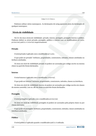 N AMESPACE                                                                                        118



                                          Código C# 12.9: Cliente.cs



   Podemos utilizar vários namespaces. As declarações de using aparecem antes da declaração de
qualquer namespace.


 Níveis de visibilidade

   No C#, há cinco níveis de visibilidade: privado, interno, protegido, protegido interno e público.
Podemos deﬁnir os níveis privado, protegido, público e interno com os modiﬁcadores private,
protected, public e internal respectivamente.


Privado

      O nível privado é aplicado com o modiﬁcador private.

    O que pode ser privado? Atributos, propriedades, construtores, métodos, classes aninhadas ou
iterfaces aninhadas.

    Os itens em nível de visibilidade privado só podem ser acessados por código escrito na mesma
classe na qual eles foram declarados.



Interno

      O nível interno é aplicado com o modiﬁcador internal.

      O que pode ser interno? Atributos, propriedades, construtores, métodos, classes ou interfaces.

   Os itens em nível de visibilidade interno só podem ser acessados por código escrito em classes
do mesmo assembly (.exe ou .dll) da classe na qual eles foram declarados.



Protegido

      O nível protegido é aplicado com o modiﬁcador protected.

    Os itens em nível de visibilidade protegido só podem ser acessados pela própria classe ou por
classes derivadas.

    O que pode ser protegido? Atributos, propriedades, construtores, métodos, classes aninhadas ou
interfaces aninhadas.



Público

      O nível público é aplicado quando o modiﬁcador public é utilizado.

118                                                                          www.k19.com.br
 