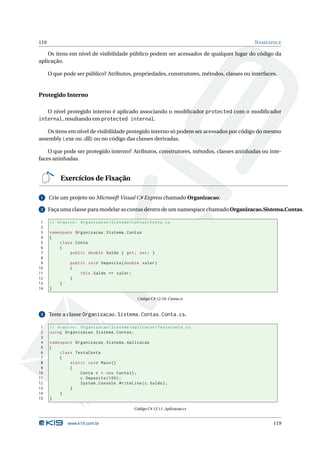119                                                                                       N AMESPACE

    Os itens em nível de visibilidade público podem ser acessados de qualquer lugar do código da
aplicação.

      O que pode ser público? Atributos, propriedades, construtores, métodos, classes ou interfaces.


Protegido Interno

      O nível protegido interno é aplicado associando o modiﬁcador protected com o modiﬁcador
internal, resultando em protected internal.

    Os itens em nível de visibilidade protegido interno só podem ser acessados por código do mesmo
assembly (.exe ou .dll) ou no código das classes derivadas.

    O que pode ser protegido interno? Atributos, construtores, métodos, classes aninhadas ou inte-
faces aninhadas.


           Exercícios de Fixação

 1    Crie um projeto no Microsoft Visual C# Express chamado Organizacao.

 2    Faça uma classe para modelar as contas dentro de um namespace chamado Organizacao.Sistema.Contas.

 1    // Arquivo : Organizacao  Sistema  Contas  Conta . cs
 2
 3    namespace Organizacao . Sistema . Contas
 4    {
 5        class Conta
 6        {
 7            public double Saldo { get ; set ; }
 8
 9             public void Deposita ( double valor )
10             {
11                 this . Saldo += valor ;
12             }
13        }
14    }

                                               Código C# 12.10: Conta.cs


 3    Teste a classe Organizacao.Sistema.Contas.Conta.cs.

 1    // Arquivo : Organizacao  Sistema  Aplicacao  TestaConta . cs
 2    using Organizacao . Sistema . Contas ;
 3
 4    namespace Organizacao . Sistema . Aplicacao
 5    {
 6        class TestaConta
 7        {
 8            static void Main ()
 9            {
10                Conta c = new Conta () ;
11                c . Deposita (100) ;
12                System . Console . WriteLine ( c . Saldo ) ;
13            }
14        }
15    }

                                              Código C# 12.11: Aplicacao.cs


              www.k19.com.br                                                                      119
 