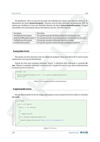 E XCEPTIONS                                                                                                  122



    Na plataforma .NET, os erros de execução são deﬁnidos por classes que derivam direta ou in-
diretamente da classe System.Exception. Diversos erros já estão deﬁnidos na plataforma .NET. As
classes que modelam os erros pré-deﬁnidos derivam da classe System.SystemException. A seguir
uma tabela com as principais classes derivadas de System.SystemException.


     Exception                          Descrição
     DivideByZeroException              Erro gerado quando dividimos números inteiros por zero.
     IndexOutOfRangeException           Erro gerado quando acessamos posições inexistentes de um array
     NullReferenceException             Erro gerado quando utilizamos referências nulas
     InvalidCastException               Erro gerado quando realizamos um casting incompatível




 Lançando erros

    Para lançar um erro, devemos criar um objeto de qualquer classe que deriva de Exception para
representar o erro que foi identiﬁcado.

    Depois de criar uma exception podemos “lançar” a referência dela utilizando o comando th-
row. Observe o exemplo utilizando a classe System.ArgumentException que deriva indiretamente
da classe System.Exception.

1     if ( valor < 0)
2     {
3        System . ArgumentException erro = new System . ArgumentException () ;
4        throw erro ;
5     }

                                    Código C# 13.3: Lançando uma System.ArgumentException




 Capturando erros

    Em um determinado trecho de código, para capturar uma exception devemos utilizar o comando
try-cacth.

 1    class Teste
 2    {
 3      static void Main ()
 4      {
 5        Conta c = new Conta () ;
 6
 7            try
 8            {
 9              c . Deposita (100) ;
10            }
11            catch ( System . ArgumentException e )
12            {
13              System . Console . WriteLine ( " Houve um erro ao depositar " ) ;
14            }
15        }
16    }

                                                    Código C# 13.4: Teste.cs


122                                                                                         www.k19.com.br
 
