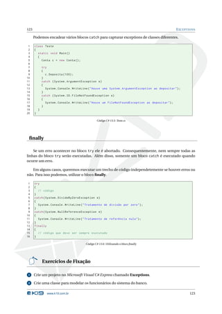 123                                                                                                  E XCEPTIONS

      Podemos encadear vários blocos catch para capturar exceptions de classes diferentes.

 1    class Teste
 2    {
 3      static void Main ()
 4      {
 5        Conta c = new Conta () ;
 6
 7            try
 8            {
 9              c . Deposita (100) ;
10            }
11            catch ( System . ArgumentException e )
12            {
13              System . Console . WriteLine ( " Houve uma System . ArgumentException ao depositar " ) ;
14            }
15            catch ( System . IO . FileNotFoundException e )
16            {
17              System . Console . WriteLine ( " Houve um FileNotFoundException ao depositar " ) ;
18            }
19        }
20    }

                                                  Código C# 13.5: Teste.cs




 ﬁnally

    Se um erro acontecer no bloco try ele é abortado. Consequentemente, nem sempre todas as
linhas do bloco try serão executadas. Além disso, somente um bloco catch é executado quando
ocorre um erro.

   Em alguns casos, queremos executar um trecho de código independetemente se houver erros ou
não. Para isso podemos, utilizar o bloco ﬁnally.

 1    try
 2    {
 3      // código
 4    }
 5    catch ( System . DivideByZeroException e )
 6    {
 7      System . Console . WriteLine ( " Tratamento de divisão por zero " ) ;
 8    }
 9    catch ( System . NullReferenceException e )
10    {
11      System . Console . WriteLine ( " Tratamento de referência nula " ) ;
12    }
13    finally
14    {
15      // código que deve ser sempre executado
16    }

                                          Código C# 13.6: Utilizando o bloco ﬁnally




              Exercícios de Fixação

 1    Crie um projeto no Microsoft Visual C# Express chamado Exceptions.

 2    Crie uma classe para modelar os funcionários do sistema do banco.

                 www.k19.com.br                                                                             123
 