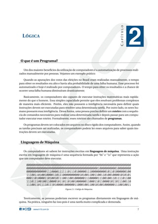 CAPÍTULO
  L ÓGICA
                                                                                              2
 O que é um Programa?

   Um dos maiores benefícios da utilização de computadores é a automatização de processos reali-
zados manualmente por pessoas. Vejamos um exemplo prático:

   Quando as apurações dos votos das eleições no Brasil eram realizadas manualmente, o tempo
para obter os resultados era alto e havia alta probabilidade de uma falha humana. Esse processo foi
automatizado e hoje é realizado por computadores. O tempo para obter os resultados e a chance de
ocorrer uma falha humana diminuíram drasticamente.

    Basicamente, os computadores são capazes de executar instruções matemáticas mais rapida-
mente do que o homem. Essa simples capacidade permite que eles resolvam problemas complexos
de maneira mais eﬁciente. Porém, eles não possuem a inteligência necessária para deﬁnir quais
instruções devem ser executadas para resolver uma determinada tarefa. Por outro lado, os seres hu-
mano possuem essa inteligência. Dessa forma, uma pessoa precisa deﬁnir um roteiro com a sequên-
cia de comandos necessários para realizar uma determinada tarefa e depois passar para um compu-
tador executar esse roteiro. Formalmente, esses roteiros são chamados de programas.

    Os programas devem ser colocados em arquivos no disco rígido dos computadores. Assim, quando
as tarefas precisam ser realizadas, os computadores podem ler esses arquivos para saber quais ins-
truções devem ser executadas.


 Linguagem de Máquina

    Os computadores só sabem ler instruções escritas em linguagem de máquina. Uma instrução
escrita em linguagem de máquina é uma sequência formada por “0s” e “1s” que representa a ação
que um computador deve executar.

      000000000000000000000000000000000000000000000000000000000000000
      000000000000000000000000000000000000000000010000000000100000000
      000000000000111000011111101110100000111000000000101101000000100
      111001101001000011011100000000001010011001100110100100001010101
      000110100001101001011100110010000001110000011100100110111101100
      111011100100110000101101101001000000110001101100001011011100110
      111001101111011101000010000001100010011001010010000001110010011
                                      Figura 2.1: Código de Máquina.



   Teoricamente, as pessoas poderiam escrever os programas diretamente em linguagem de má-
quina. Na prática, ninguém faz isso pois é uma tarefa muito complicada e demorada.

           www.k19.com.br                                                                        7
 