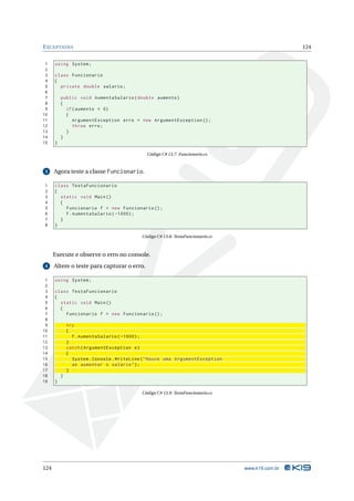 E XCEPTIONS                                                                                        124


 1    using System ;
 2
 3    class Funcionario
 4    {
 5      private double salario ;
 6
 7        public void AumentaSalario ( double aumento )
 8        {
 9          if ( aumento < 0)
10          {
11             ArgumentException erro = new ArgumentException () ;
12             throw erro ;
13          }
14        }
15    }

                                              Código C# 13.7: Funcionario.cs


 3    Agora teste a classe Funcionario.

1     class TestaFuncionario
2     {
3       static void Main ()
4       {
5         Funcionario f = new Funcionario () ;
6         f . AumentaSalario ( -1000) ;
7       }
8     }

                                            Código C# 13.8: TestaFuncionario.cs



      Execute e observe o erro no console.
 4    Altere o teste para capturar o erro.

 1    using System ;
 2
 3    class TestaFuncionario
 4    {
 5      static void Main ()
 6      {
 7        Funcionario f = new Funcionario () ;
 8
 9            try
10            {
11              f . AumentaSalario ( -1000) ;
12            }
13            catch ( ArgumentException e )
14            {
15              System . Console . WriteLine ( " Houve uma ArgumentException
16              ao aumentar o salário " ) ;
17            }
18        }
19    }

                                            Código C# 13.9: TestaFuncionario.cs




124                                                                               www.k19.com.br
 