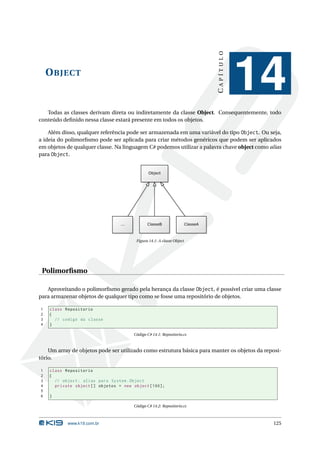 CAPÍTULO
    O BJECT
                                                                                   14
   Todas as classes derivam direta ou indiretamente da classe Object. Consequentemente, todo
conteúdo deﬁnido nessa classe estará presente em todos os objetos.

    Além disso, qualquer referência pode ser armazenada em uma variável do tipo Object. Ou seja,
a ideia do polimorﬁsmo pode ser aplicada para criar métodos genéricos que podem ser aplicados
em objetos de qualquer classe. Na linguagem C# podemos utilizar a palavra chave object como alias
para Object.




                                       Figura 14.1: A classe Object




 Polimorﬁsmo

   Aproveitando o polimorﬁsmo gerado pela herança da classe Object, é possível criar uma classe
para armazenar objetos de qualquer tipo como se fosse uma repositório de objetos.

1   class Repositorio
2   {
3     // codigo da classe
4   }

                                      Código C# 14.1: Repositorio.cs



    Um array de objetos pode ser utilizado como estrutura básica para manter os objetos da reposi-
tório.

1   class Repositorio
2   {
3     // object : alias para System . Object
4     private object [] objetos = new object [100];
5
6   }

                                      Código C# 14.2: Repositorio.cs



           www.k19.com.br                                                                     125
 