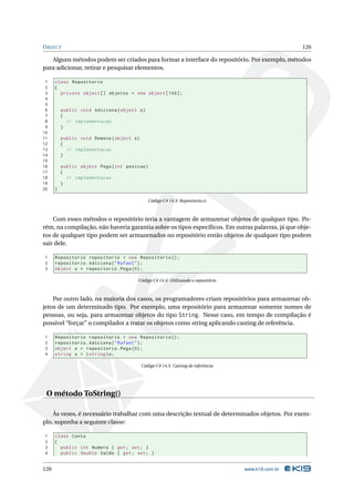 O BJECT                                                                                              126

   Alguns métodos podem ser criados para formar a interface do repositório. Por exemplo, métodos
para adicionar, retirar e pesquisar elementos.

 1    class Repositorio
 2    {
 3      private object [] objetos = new object [100];
 4
 5
 6        public void Adiciona ( object o )
 7        {
 8          // implementacao
 9        }
10
11        public void Remove ( object o )
12        {
13          // implementacao
14        }
15
16        public object Pega ( int posicao )
17        {
18          // implementacao
19        }
20    }

                                               Código C# 14.3: Repositorio.cs



    Com esses métodos o repositório teria a vantagem de armazenar objetos de qualquer tipo. Po-
rém, na compilação, não haveria garantia sobre os tipos especíﬁcos. Em outras palavras, já que obje-
tos de qualquer tipo podem ser armazenados no repositório então objetos de qualquer tipo podem
sair dele.

1     Repositorio repositorio = new Repositorio () ;
2     repositorio . Adiciona ( " Rafael " ) ;
3     object o = repositorio . Pega (0) ;

                                        Código C# 14.4: Utilizando o repositório



    Por outro lado, na maioria dos casos, os programadores criam repositórios para armazenar ob-
jetos de um determinado tipo. Por exemplo, uma repositório para armazenar somente nomes de
pessoas, ou seja, para armazenar objetos do tipo String. Nesse caso, em tempo de compilação é
possível “forçar” o compilador a tratar os objetos como string aplicando casting de referência.

1     Repositorio repositorio = new Repositorio () ;
2     repositorio . Adiciona ( " Rafael " ) ;
3     object o = repositorio . Pega (0) ;
4     string s = ( string ) o ;

                                            Código C# 14.5: Casting de referência




 O método ToString()

    Às vezes, é necessário trabalhar com uma descrição textual de determinados objetos. Por exem-
plo, suponha a seguinte classe:

1     class Conta
2     {
3       public int Numero { get ; set ; }
4       public double Saldo { get ; set ; }


126                                                                                 www.k19.com.br
 