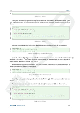 127                                                                                                 O BJECT

5     }

                                                 Código C# 14.6: Conta.cs



    Queremos gerar um documento no qual deve constar as informações de algumas contas. Pode-
mos implementar um método, na classe Conta, que gere uma descrição textual dos objetos dessa
classe.

 1    class Conta
 2    {
 3      public int Numero { get ; set ; }
 4      public double Saldo { get ; set ; }
 5
 6        public string GeraDescricao ()
 7        {
 8          return " Conta número : " + this . Numero + " possui saldo igual a " + this . Saldo ;
 9        }
10    }

                                                 Código C# 14.7: Conta.cs



      A utilização do método que gera a descrição textual das contas seria mais ou menos assim:

1     Conta conta = ...
2     string descricao = conta . GeraDescrica () ;
3     System . Console . WriteLine ( descricao ) ;

                                   Código C# 14.8: Utilizando o método GeraDescricao()



   Contudo, a classe Object possui um método justamente com o mesmo propósito do GeraDescricao()
chamado ToString(). Como todas as classes derivam direta ou indiretamente da classe Object, to-
dos os objetos possuem o método ToString().

   A implementação padrão do método ToString() monta uma descrição genérica baseada no
nome da classe mais especíﬁca dos objetos.

1     Conta conta = ...
2     string descricao = conta . ToString () ;
3     System . Console . WriteLine ( descricao ) ;

                                     Código C# 14.9: Utilizando o método ToString()



   No código acima, a descrição gerada pelo método ToString() deﬁnido na classe Object seria:
“Conta”.

      Para alterar o comportamento do método ToString(), basta reescrevê-lo na classe Conta.

 1    class Conta
 2    {
 3      public int Numero { get ; set ; }
 4      public double Saldo { get ; set ; }
 5
 6        public override string ToString ()
 7        {
 8          return " Conta número : " + this . Numero + " possui saldo igual a " + this . Saldo ;
 9        }
10    }

                                                Código C# 14.10: Conta.cs



               www.k19.com.br                                                                          127
 