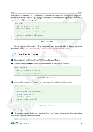 129                                                                                       O BJECT

comparação ao operador “==”. Dessa forma, o conteúdo dos objetos não é comparado por padrão.
Podemos rescrever o método Equals() para alterar esse comportamento e passar a considerar o
conteúdo dos objetos na comparação.

 1    class Conta
 2    {
 3      public int Numero { get ; set ; }
 4      public double Saldo { get ; set ; }
 5
 6        public override bool Equals ( object obj )
 7        {
 8          Conta outra = obj as Conta ;
 9          return this . Numero == outra . Numero ;
10        }
11    }

                                                       Código C# 14.15: Conta.cs



    A reescrita do método Equals() deve respeitar diversas regras deﬁnidas na documentação da
plataforma .NET(http://msdn.microsoft.com/en-us/library/bsc2ak47.aspx).


              Exercícios de Fixação

 1    Crie um projeto no Microsoft Visual C# Express chamado Object.

 2    Adicione no projeto Object uma classe para modelar os funcionários do banco.

1     class Funcionario
2     {
3       public string Nome { get ; set ; }
4
5         public double Salario { get ; set ; }
6     }

                                                     Código C# 14.16: Funcionario.cs


 3    Crie um objeto da classe Funcionario e imprima a referência desse objeto na tela.

 1    class Aplicacao
 2    {
 3      static void Main ()
 4      {
 5        Funcionario f = new Funcionario () ;
 6
 7            f . Nome = " Jonas Hirata " ;
 8            f . Salario = 3000;
 9
10            System . Console . WriteLine ( f ) ;
11        }
12    }

                                                      Código C# 14.17: Aplicacao.cs



      Execute o projeto!

 4   Reescreva o método ToString() na classe Funcionario para alterar a descrição textual dos
objetos que representam os funcionários.

1     class Funcionario


                 www.k19.com.br                                                              129
 