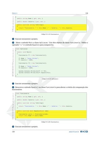 O BJECT                                                                                               130

 2    {
 3        public string Nome { get ; set ; }
 4
 5        public double Salario { get ; set ; }
 6
 7        public override string ToString ()
 8        {
 9          return " Funcionário : " + this . Nome + " - Salário : " + this . Salario ;
10        }
11    }

                                                   Código C# 14.18: Funcionario.cs


 5    Execute novamente o projeto.

 6  Altere o método Main a classe Aplicacao. Crie dois objetos da classe Funcionario. Utilize o
operador “==” e o método Equals() para compará-los.

 1    class Aplicacao
 2    {
 3      static void Main ()
 4      {
 5        Funcionario f1 = new Funcionario () ;
 6
 7            f1 . Nome = " Jonas Hirata " ;
 8            f1 . Salario = 3000;
 9
10            Funcionario f2 = new Funcionario () ;
11
12            f2 . Nome = " Jonas Hirata " ;
13            f2 . Salario = 3000;
14
15            System . Console . WriteLine ( f1 == f2 ) ;
16            System . Console . WriteLine ( f1 . Equals ( f2 ) ) ;
17        }
18    }

                                                    Código C# 14.19: Aplicacao.cs


 7    Execute novamente o projeto.

 8  Reescreva o método Equals() na classe Funcionario para alterar o critério de comparação dos
funcionários.

 1    class Funcionario
 2    {
 3      public string Nome { get ; set ; }
 4
 5        public double Salario { get ; set ; }
 6
 7        public override string ToString ()
 8        {
 9          return " Funcionário : " + this . Nome + " - Salário : " + this . Salario ;
10        }
11
12        public override bool Equals ( object obj )
13        {
14          Funcionario outro = ( Funcionario ) obj ;
15          return this . Nome == outro . Nome ;
16        }
17    }

                                                   Código C# 14.20: Funcionario.cs


 9    Execute novamente o projeto.


130                                                                                  www.k19.com.br
 