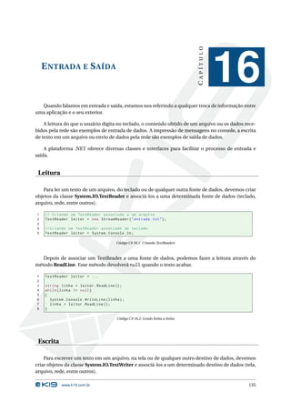 CAPÍTULO
    E NTRADA E S AÍDA
                                                                                           16
  Quando falamos em entrada e saída, estamos nos referindo a qualquer troca de informação entre
uma aplicação e o seu exterior.

    A leitura do que o usuário digita no teclado, o conteúdo obtido de um arquivo ou os dados rece-
bidos pela rede são exemplos de entrada de dados. A impressão de mensagens no console, a escrita
de texto em um arquivo ou envio de dados pela rede são exemplos de saída de dados.

    A plataforma .NET oferece diversas classes e interfaces para facilitar o processo de entrada e
saída.


 Leitura

   Para ler um texto de um arquivo, do teclado ou de qualquer outra fonte de dados, devemos criar
objetos da classe System.IO.TextReader e associá-los a uma determinada fonte de dados (teclado,
arquivo, rede, entre outros).

1   // Criando um TextReader associado a um arquivo
2   TextReader leitor = new StreamReader ( " entrada . txt " ) ;
3
4   // Criando um TextReader associado ao teclado
5   TextReader leitor = System . Console . In ;

                                         Código C# 16.1: Criando TextReaders



   Depois de associar um TextReader a uma fonte de dados, podemos fazer a leitura através do
método ReadLine. Esse método devolverá null quando o texto acabar.

1   TextReader leitor = ...
2
3   string linha = leitor . ReadLine () ;
4   while ( linha != null )
5   {
6     System . Console . WriteLine ( linha ) ;
7     linha = leitor . ReadLine () ;
8   }

                                          Código C# 16.2: Lendo linha a linha




 Escrita

    Para escrever um texto em um arquivo, na tela ou de qualquer outro destino de dados, devemos
criar objetos da classe System.IO.TextWriter e associá-los a um determinado destino de dados (tela,
arquivo, rede, entre outros).

            www.k19.com.br                                                                     135
 