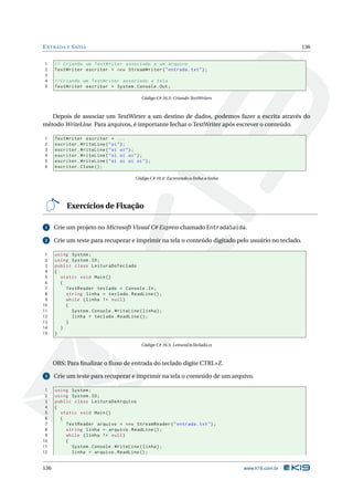 E NTRADA E S AÍDA                                                                                      136


1     // Criando um TextWriter associado a um arquivo
2     TextWriter escritor = new StreamWriter ( " entrada . txt " ) ;
3
4     // Criando um TextWriter associado a tela
5     TextWriter escritor = System . Console . Out ;

                                            Código C# 16.3: Criando TextWriters



   Depois de associar um TextWirter a um destino de dados, podemos fazer a escrita através do
método WriteLine. Para arquivos, é importante fechar o TextWriter após escrever o conteúdo.

1     TextWriter escritor = ...
2     escritor . WriteLine ( " oi " ) ;
3     escritor . WriteLine ( " oi oi " ) ;
4     escritor . WriteLine ( " oi oi oi " ) ;
5     escritor . WriteLine ( " oi oi oi oi " ) ;
6     escritor . Close () ;

                                         Código C# 16.4: Escrevendo a linha a linha




           Exercícios de Fixação

 1    Crie um projeto no Microsoft Visual C# Express chamado EntradaSaida.

 2    Crie um teste para recuperar e imprimir na tela o conteúdo digitado pelo usuário no teclado.

 1    using System ;
 2    using System . IO ;
 3    public class LeituraDoTeclado
 4    {
 5      static void Main ()
 6      {
 7        TextReader teclado = Console . In ;
 8        string linha = teclado . ReadLine () ;
 9        while ( linha != null )
10        {
11          System . Console . WriteLine ( linha ) ;
12          linha = teclado . ReadLine () ;
13        }
14      }
15    }

                                            Código C# 16.5: LeituraDoTeclado.cs



      OBS: Para ﬁnalizar o ﬂuxo de entrada do teclado digite CTRL+Z.

 3    Crie um teste para recuperar e imprimir na tela o conteúdo de um arquivo.

 1    using System ;
 2    using System . IO ;
 3    public class LeituraDeArquivo
 4    {
 5      static void Main ()
 6      {
 7        TextReader arquivo = new StreamReader ( " entrada . txt " ) ;
 8        string linha = arquivo . ReadLine () ;
 9        while ( linha != null )
10        {
11          System . Console . WriteLine ( linha ) ;
12          linha = arquivo . ReadLine () ;


136                                                                                   www.k19.com.br
 