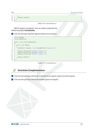 137                                                                                 E NTRADA E S AÍDA

13            }
14            arquivo . Close () ;
15        }
16    }

                                              Código C# 16.6: LeituraDeArquivo.cs



    OBS: O arquivo “entrada.txt” deve ser criado no diretório bin
Release do projeto EntradaSaida.

 4    Crie um teste para imprimir algumas linhas em um arquivo.

 1    using System ;
 2    using System . IO ;
 3
 4    public class EscritaDeArquivo
 5    {
 6      static void Main ()
 7      {
 8        TextWriter arquivo = new StreamWriter ( " saida . txt " ) ;
 9
10            arquivo . WriteLine ( " Primeira linha !!! " ) ;
11            arquivo . WriteLine ( " Segunda linha !!! " ) ;
12            arquivo . WriteLine ( " Terceira linha !!! " ) ;
13
14            arquivo . Close () ;
15        }
16    }

                                              Código C# 16.7: EscritaDeArquivo.cs




              Exercícios Complementares

 1    Crie um teste que faça a leitura do conteúdo de um arquivo e grave em outro arquivo.

 2    Crie um teste que faça a leitura do teclado e grave em arquivo.




                 www.k19.com.br                                                                  137
 