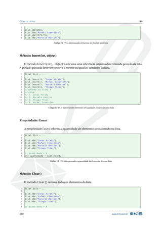 C OLLECTIONS                                                                                                     140

2
3     list . Add (258) ;
4     list . Add ( " Rafael Cosentino " ) ;
5     list . Add (1575.76) ;
6     list . Add ( " Marcelo Martins " ) ;

                                  Código C# 17.3: Adicionando elementos no ﬁnal de uma lista




Método: Insert(int, object)

   O método Insert(int, object) adiciona uma referência em uma determinada posição da lista.
A posição passada deve ser positiva e menor ou igual ao tamanho da lista.

 1    IList list = ...
 2
 3    list . Insert (0 , " Jonas Hirata " ) ;
 4    list . Insert (1 , " Rafael Cosentino " ) ;
 5    list . Insert (1 , " Marcelo Martins " ) ;
 6    list . Insert (2 , " Thiago Thies " ) ;
 7    // tamanho da lista 4
 8    // ordem :
 9    // 1. Jonas Hirata
10    // 2. Marcelo Martins
11    // 3. Thiago Thies
12    // 4. Rafael Cosentino

                            Código C# 17.4: Adicionando elementos em qualquer posição de uma lista




Propriedade: Count

      A propriedade Count informa a quantidade de elementos armazenado na lista.

1     IList list = ...
2
3     list . Add ( " Jonas Hirata " ) ;
4     list . Add ( " Rafael Cosentino " ) ;
5     list . Add ( " Marcelo Martins " ) ;
6     list . Add ( " Thiago Thies " ) ;
7
8     // quantidade = 4
9     int quantidade = list . Count ;

                              Código C# 17.5: Recuperando a quantidade de elementos de uma lista.




Método: Clear()

      O método Clear() remove todos os elementos da lista.

1     IList list = ...
2
3     list . Add ( " Jonas Hirata " ) ;
4     list . Add ( " Rafael Cosentino " ) ;
5     list . Add ( " Marcelo Martins " ) ;
6     list . Add ( " Thiago Thies " ) ;
7
8     // quantidade = 4


140                                                                                             www.k19.com.br
 