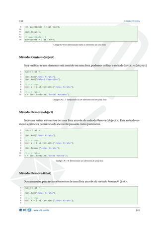 141                                                                                              C OLLECTIONS

 9    int quantidade = list . Count ;
10
11    list . Clear () ;
12
13    // quantidade = 0
14    quantidade = list . Count ;

                                   Código C# 17.6: Eliminando todos os elementos de uma lista




Método: Contains(object)

      Para veriﬁcar se um elemento está contido em uma lista, podemos utilizar o método Contains(object)

 1    IList list = ...
 2
 3    list . Add ( " Jonas Hirata " ) ;
 4    list . Add ( " Rafael Cosentino " ) ;
 5
 6    // x = true
 7    bool x = list . Contains ( " Jonas Hirata " ) ;
 8
 9    // x = false
10    x = list . Contains ( " Daniel Machado " ) ;

                                   Código C# 17.7: Veriﬁcando se um elemento está em uma lista




Método: Remove(object)

  Podemos retirar elementos de uma lista através do método Remove(object). Este método re-
move a primeira ocorrência do elemento passado como parâmetro.

 1    IList list = ...
 2
 3    list . Add ( " Jonas Hirata " ) ;
 4
 5    // x = true
 6    bool x = list . Contains ( " Jonas Hirata " ) ;
 7
 8    list . Remove ( " Jonas Hirata " ) ;
 9
10    // x = false
11    x = list . Contains ( " Jonas Hirata " ) ;

                                      Código C# 17.8: Removendo um elemento de uma lista




Método: RemoveAt(int)

      Outra maneira para retirar elementos de uma lista através do método RemoveAt(int).

1     IList list = ...
2
3     list . Add ( " Jonas Hirata " ) ;
4
5     // x = true
6     bool x = list . Contains ( " Jonas Hirata " ) ;
7


               www.k19.com.br                                                                            141
 