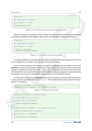 C OLLECTIONS                                                                                                       144


1     IList list = ...
2
3     list . Add ( " Rafael Cosentino " ) ;
4
5     foreach ( object x in list )
6     {
7       Console . WriteLine ( x ) ;
8     }

                         Código C# 17.14: Percorrendo uma lista que armazena qualquer tipo de referência



    Porém, normalmente, precisamos tratar os objetos de forma especíﬁca pois queremos ter acesso
aos métodos especíﬁcos desses objetos. Nesses casos, devemos fazer casting nas referências.

1     IList list = ...
2
3     list . Add ( " Rafael Cosentino " ) ;
4
5     foreach ( object x in list )
6     {
7       string s = ( string ) x ;
8       Console . WriteLine ( s . ToUpper () ) ;
9     }

                                  Código C# 17.15: Percorrendo uma lista que armazena strings



    O casting de referência é arriscado pois em tempo de compilação não temos garantia que ele está
correto. Dessa forma, corremos o risco de obter um erro de execução.

    Para ter certeza da tipagem dos objetos em tempo de compilação, devemos aplicar o recurso do
Generics. Com este recurso podemos determinar o tipo de objeto que queremos armazenar em uma
coleção no momento em que ela é criada. A partir daí, o compilador não permitirá que elementos
não compatíveis com o tipo escolhido sejam adicionados na coleção. Isso garante o tipo do elemento
no momento em que ele é recuperado da coleção e elimina a necessidade de casting.

    As classes que contém o recurso Generics fazem parte do namespace System.Collections.Generic.
A classe genérica equivalente a ArrayList é a List. Outra implementação importante de listas ge-
néricas é a LinkedList.

1     List < string > arrayList = new List < string >() ;
2     LinkedList < string > linkedList = new LinkedList < string >() ;

                                         Código C# 17.16: Criando listas parametrizadas



 1    List < string > arrayList = new List < string >() ;
 2
 3    arrayList . Add ( " Rafael Cosentino " ) ;
 4
 5    foreach ( string x in arrayList )
 6    {
 7      Console . WriteLine ( x . ToUpper () ) ;
 8    }
 9
10    LinkedList < string > linkedList = new LinkedList < string >() ;
11
12    linkedList . AddLast ( " Rafael Cosentino " ) ;
13
14    foreach ( string x in linkedList )
15    {
16      Console . WriteLine ( x . ToUpper () ) ;
17    }


144                                                                                               www.k19.com.br
 