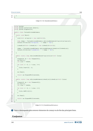 C OLLECTIONS                                                                                          146

35        }
36    }


                                          Código C# 17.18: TestaAdicionaNoFinal.cs



 1    using System ;
 2    using System . Collections . Generic ;
 3    using System . Diagnostics ;
 4
 5    public class TestaAdicionaNoComeco
 6    {
 7      static void Main ()
 8      {
 9        List < int > arrayList = new List < int >() ;
10
11            long tempo = TestaAdicionaNoComeco . AdicionaNoComecoArrayList ( arrayList ) ;
12            Console . WriteLine ( " ArrayList : " + tempo + " ms " ) ;
13
14            LinkedList < int > linkedList = new LinkedList < int >() ;
15
16            tempo = TestaAdicionaNoComeco . AdicionaNoComecoLinkedList ( linkedList ) ;
17            Console . WriteLine ( " LinkedList : " + tempo + " ms " ) ;
18
19        }
20
21        public static long AdicionaNoComecoArrayList ( List < int > lista )
22        {
23          Stopwatch sw = new Stopwatch () ;
24          sw . Start () ;
25          int size = 100000;
26
27            for ( int i = 0; i < size ; i ++)
28            {
29              lista . Insert (0 , i ) ;
30            }
31
32            sw . Stop () ;
33
34            return sw . ElapsedMilliseconds ;
35        }
36
37        public static long AdicionaNoComecoLinkedList ( LinkedList < int > lista )
38        {
39          Stopwatch sw = new Stopwatch () ;
40          sw . Start () ;
41          int size = 100000;
42
43            for ( int i = 0; i < size ; i ++)
44            {
45              lista . AddFirst ( i ) ;
46            }
47
48            sw . Stop () ;
49
50            return sw . ElapsedMilliseconds ;
51        }
52    }


                                         Código C# 17.19: TestaAdicionaNoComeco.cs



 6    Teste o desempenho para remover elementos do começo ou do ﬁm das principais listas.


 Conjuntos

146                                                                                  www.k19.com.br
 