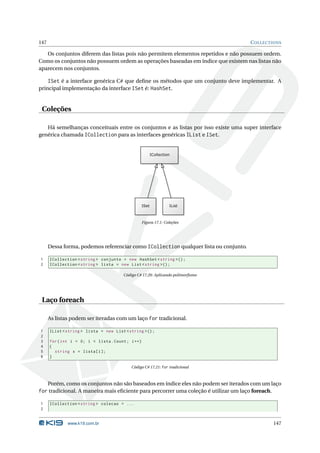 147                                                                                   C OLLECTIONS

   Os conjuntos diferem das listas pois não permitem elementos repetidos e não possuem ordem.
Como os conjuntos não possuem ordem as operações baseadas em índice que existem nas listas não
aparecem nos conjuntos.

    ISet é a interface genérica C# que deﬁne os métodos que um conjunto deve implementar. A
principal implementação da interface ISet é: HashSet.


 Coleções

   Há semelhanças conceituais entre os conjuntos e as listas por isso existe uma super interface
genérica chamada ICollection para as interfaces genéricas IList e ISet.




                                                Figura 17.1: Coleções




      Dessa forma, podemos referenciar como ICollection qualquer lista ou conjunto.

1     ICollection < string > conjunto = new HashSet < string >() ;
2     ICollection < string > lista = new List < string >() ;

                                       Código C# 17.20: Aplicando polimorﬁsmo




 Laço foreach

      As listas podem ser iteradas com um laço for tradicional.

1     IList < string > lista = new List < string >() ;
2
3     for ( int i = 0; i < lista . Count ; i ++)
4     {
5       string x = lista [ i ];
6     }

                                           Código C# 17.21: for tradicional



      Porém, como os conjuntos não são baseados em índice eles não podem ser iterados com um laço
for tradicional. A maneira mais eﬁciente para percorrer uma coleção é utilizar um laço foreach.

1     ICollection < string > colecao = ...
2


              www.k19.com.br                                                                      147
 