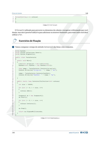 C OLLECTIONS                                                                                        148

3     foreach ( string x in colecao )
4     {
5
6     }

                                                  Código C# 17.22: foreach



     O foreach é utilizado para percorrer os elementos da coleção e recuperar a informação que você
deseja, mas não é possível utilizá-lo para adicionar ou remover elementos, para estes casos você deve
utilizar o for.


              Exercícios de Fixação

 7    Vamos comparar o tempo do método Contains() das listas e dos conjuntos.

 1    using System ;
 2    using System . Collections . Generic ;
 3    using System . Diagnostics ;
 4
 5    public class TestaContains
 6    {
 7      static void Main ()
 8      {
 9        List < int > arrayList = new List < int >() ;
10        HashSet < int > hashSet = new HashSet < int >() ;
11
12            long tempo = TestaContains . Contains ( arrayList ) ;
13            Console . WriteLine ( " ArrayList : " + tempo + " ms " ) ;
14
15            tempo = TestaContains . Contains ( hashSet ) ;
16            Console . WriteLine ( " HashSet : " + tempo + " ms " ) ;
17
18        }
19
20        public static long Contains ( ICollection < int > colecao )
21        {
22          int size = 100000;
23
24            for ( int i = 0; i < size ; i ++)
25            {
26              colecao . Add ( i ) ;
27            }
28
29            Stopwatch sw = new Stopwatch () ;
30            sw . Start () ;
31
32            for ( int i = 0; i < size ; i ++)
33            {
34              colecao . Contains ( i ) ;
35            }
36
37            sw . Stop () ;
38
39            return sw . ElapsedMilliseconds ;
40        }
41    }

                                               Código C# 17.23: TestaContains.cs




148                                                                                www.k19.com.br
 