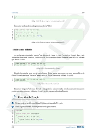 T HREADS                                                                                                          150

6         }
7     }

                                 Código C# 18.1: Tarefa que imprime várias vezes a palavra K19



      Em outra tarefa podemos imprimir a palavra “K31”.

1     public static void ImprimeK31 ()
2     {
3       for ( int i = 0; i < 100; i ++)
4       {
5         System . Console . WriteLine ( " K31 " ) ;
6       }
7     }

                                 Código C# 18.2: Tarefa que imprime várias vezes a palavra K31




 Executando Tarefas

    As tarefas são executadas “dentro” de objetos da classe System.Threading.Thread. Para cada
tarefa que desejamos executar, devemos criar um objeto da classe Thread e associá-lo ao método
que deﬁne a tarefa.

1     Thread thread1 = new Thread ( ImprimeK19 ) ;
2     Thread thread2 = new Thread ( ImprimeK31 ) ;

                                         Código C# 18.3: Associando tarefas e threads



    Depois de associar uma tarefa (método que deﬁne o que queremos executar) a um objeto da
classe Thread, devemos “disparar” a execução da thread através do método Start().

1     Thread thread = new Thread ( ImprimeK19 ) ;
2     thread . Start () ;

                                           Código C# 18.4: Executando uma thread



   Podemos “disparar” diversas threads e elas poderão ser executadas simultaneamente de acordo
com o revezamento que a máquina virtual e o sistema operacional aplicarem.


              Exercícios de Fixação

1     Crie um projeto no Microsoft Visual C# Express chamado Threads.

2     Deﬁna algumas tarefas para imprimir mensagens na tela.

1     class App
2     {
3       public static void ImprimeK19 ()
4       {
5         for ( int i = 0; i < 100; i ++)
6         {
7           System . Console . WriteLine ( " K19 " ) ;
8         }
9       }


150                                                                                              www.k19.com.br
 