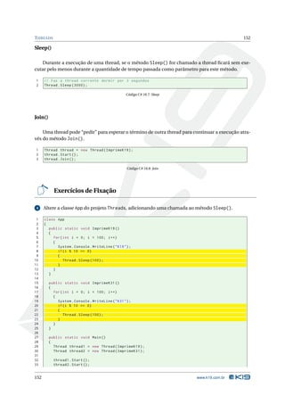 T HREADS                                                                                      152

Sleep()

   Durante a execução de uma thread, se o método Sleep() for chamado a thread ﬁcará sem exe-
cutar pelo menos durante a quantidade de tempo passada como parâmetro para este método.

1     // Faz a thread corrente dormir por 3 segundos
2     Thread . Sleep (3000) ;

                                                    Código C# 18.7: Sleep




Join()

    Uma thread pode “pedir” para esperar o término de outra thread para continuar a execução atra-
vés do método Join().

1     Thread thread = new Thread ( ImprimeK19 ) ;
2     thread . Start () ;
3     thread . Join () ;

                                                    Código C# 18.8: Join




           Exercícios de Fixação

 4    Altere a classe App do projeto Threads, adicionando uma chamada ao método Sleep().

 1    class App
 2    {
 3      public static void ImprimeK19 ()
 4      {
 5        for ( int i = 0; i < 100; i ++)
 6        {
 7          System . Console . WriteLine ( " K19 " ) ;
 8          if ( i % 10 == 0)
 9          {
10              Thread . Sleep (100) ;
11          }
12        }
13      }
14
15       public static void ImprimeK31 ()
16       {
17         for ( int i = 0; i < 100; i ++)
18         {
19           System . Console . WriteLine ( " K31 " ) ;
20           if ( i % 10 == 0)
21           {
22               Thread . Sleep (100) ;
23           }
24         }
25       }
26
27       public static void Main ()
28       {
29         Thread thread1 = new Thread ( ImprimeK19 ) ;
30         Thread thread2 = new Thread ( ImprimeK31 ) ;
31
32         thread1 . Start () ;
33         thread2 . Start () ;


152                                                                         www.k19.com.br
 