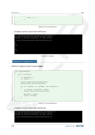 R ESPOSTAS                                                                                              156

15                      {
16                            linha += " * " ;
17                      }
18                }
19          }
20     }

                                                   Código C# 2.24: ImprimePadrao4.cs



      Compile e execute a classe ImprimePadrao4

       K1C : Users  K19  Documents  Marcelo  logica > csc ImprimePadrao4 . cs
       Microsoft ( R ) Visual C # 2010 Compiler version 4.0.30319.1
       Copyright ( C ) Microsoft Corporation . All rights reserved .

       C : Users  K19  Documents  Marcelo  logica > ImprimePadrao4 . exe
       *
       **
       ***
       ****
       *
       **
       ***
       ****
       *
       **

                                                        Terminal 2.11: Padrão 4



     Resposta do Complementar 2.3

Adicione o seguinte arquivo na pasta logica.


 1     class ImprimePadrao5
 2     {
 3         static void Main ()
 4         {
 5             int penultimo = 0;
 6             int ultimo = 1;
 7
 8                System . Console . WriteLine ( penultimo ) ;
 9                System . Console . WriteLine ( ultimo ) ;
10
11                for ( int contador = 0; contador < 28; contador ++)
12                {
13                    int proximo = penultimo + ultimo ;
14                    System . Console . WriteLine ( proximo ) ;
15
16                      penultimo = ultimo ;
17                      ultimo = proximo ;
18                }
19          }
20     }

                                                   Código C# 2.25: ImprimePadrao5.cs



      Compile e execute a classe ImprimePadrao5

       K1C : Users  K19  Documents  Marcelo  logica > csc ImprimePadrao5 . cs
       Microsoft ( R ) Visual C # 2010 Compiler version 4.0.30319.1
       Copyright ( C ) Microsoft Corporation . All rights reserved .

       C : Users  K19  Documents  Marcelo  logica > ImprimePadrao5 . exe
       0
       1
       1
       2


156                                                                                    www.k19.com.br
 