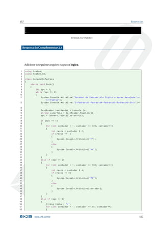 157                                                                                                              R ESPOSTAS

       3
       5
       8...

                                                    Terminal 2.12: Padrão 5



     Resposta do Complementar 2.4




      Adicione o seguinte arquivo na pasta logica.

 1     using System ;
 2     using System . IO ;
 3
 4     class GeradorDePadroes
 5     {
 6         static void Main ()
 7         {
 8             int opc = 1;
 9             while ( opc != 0)
10             {
11                 System . Console . WriteLine ( " Gerador de Padroes  n  n Digite a opcao desejada : ←
                        n1 - Padrao " ) ;
12                 System . Console . WriteLine ( " 2 - Padrao  n3 - Padrao  n4 - Padrao  n5 - Padrao  n0 - Sair " ) ←
                        ;
13
14                    TextReader textReader = Console . In ;
15                    string valorTela = textReader . ReadLine () ;
16                    opc = Convert . ToInt32 ( valorTela ) ;
17
18                    if ( opc == 1)
19                    {
20                         for ( int contador = 1; contador <= 100; contador ++)
21                         {
22                             int resto = contador % 2;
23                             if ( resto == 1)
24                             {
25                                  System . Console . WriteLine ( " * " ) ;
26                             }
27                             else
28                             {
29                                  System . Console . WriteLine ( " ** " ) ;
30                             }
31                         }
32                    }
33                    else if ( opc == 2)
34                    {
35                         for ( int contador = 1; contador <= 100; contador ++)
36                         {
37                             int resto = contador % 4;
38                             if ( resto == 0)
39                             {
40                                  System . Console . WriteLine ( " PI " ) ;
41                             }
42                             else
43                             {
44                                  System . Console . WriteLine ( contador ) ;
45                             }
46                         }
47                    }
48                    else if ( opc == 3)
49                    {
50                         String linha = " * " ;
51                         for ( int contador = 1; contador <= 10; contador ++)
52                         {


                www.k19.com.br                                                                                           157
 