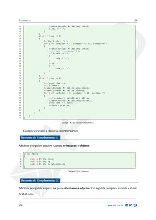 R ESPOSTAS                                                                                     158

53                         System . Console . WriteLine ( linha ) ;
54                         linha += " * " ;
55                     }
56                 }
57                 else if ( opc == 4)
58                 {
59                     String linha = " * " ;
60                     for ( int contador = 1; contador <= 10; contador ++)
61                     {
62                         System . Console . WriteLine ( linha ) ;
63                         int resto = contador % 4;
64                         if ( resto == 0)
65                         {
66                               linha = " * " ;
67                         }
68                         else
69                         {
70                               linha += " * " ;
71                         }
72                     }
73                 }
74                 else if ( opc == 5)
75                 {
76                     int penultimo = 0;
77                     int ultimo = 1;
78                     System . Console . WriteLine ( penultimo ) ;
79                     System . Console . WriteLine ( ultimo ) ;
80                     for ( int contador = 0; contador < 28; contador ++)
81                     {
82                         int proximo = penultimo + ultimo ;
83                         System . Console . WriteLine ( proximo ) ;
84                         penultimo = ultimo ;
85                         ultimo = proximo ;
86                     }
87                 }
88             }
89         }
90     }

                                       Código C# 2.27: GeradorDePadroes.cs



      Compile e execute a classe GeradorDePadroes

     Resposta do Complementar 3.1

Adicione o seguinte arquivo na pasta orientacao-a-objetos:


1      class Aluno
2      {
3           public String nome ;
4           public String rg ;
5           public String dataNascimento ;
6      }

                                             Código C# 3.20: Aluno.cs



     Resposta do Complementar 3.2

Adicione o seguinte arquivo na pasta orientacao-a-objetos. Em seguida compile e execute a classe

TestaAluno.



158                                                                           www.k19.com.br
 