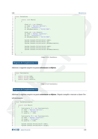 159                                                                                    R ESPOSTAS

 1     class TestaAluno
 2     {
 3             static void Main ()
 4             {
 5
 6                  Aluno a1 = new Aluno () ;
 7                  a1 . nome = " Marcelo Martins " ;
 8                  a1 . rg = " 33333333 -3 " ;
 9                  a1 . dataNascimento = " 02/04/1985 " ;
10
11                  Aluno a2 = new Aluno () ;
12                  a2 . nome = " Rafael Cosentino " ;
13                  a2 . rg = " 222222222 -2 " ;
14                  a2 . dataNascimento = " 30/10/1984 " ;
15
16                  System . Console . WriteLine ( a1 . nome ) ;
17                  System . Console . WriteLine ( a1 . rg ) ;
18                  System . Console . WriteLine ( a1 . dataNascimento ) ;
19
20                  System . Console . WriteLine ( a2 . nome ) ;
21                  System . Console . WriteLine ( a2 . rg ) ;
22                  System . Console . WriteLine ( a2 . dataNascimento ) ;
23
24             }
25     }

                                               Código C# 3.21: TestaAluno.cs



     Resposta do Complementar 3.3

Adicione o seguinte arquivo na pasta orientacao-a-objetos.


1      class Funcionario
2      {
3          public string nome ;
4          public string cargo ;
5          public double salario ;
6      }

                                              Código C# 3.22: Funcionario.cs



     Resposta do Complementar 3.4

Adicione o seguinte arquivo na pasta orientacao-a-objetos. Depois compile e execute a classe Tes-

taFuncionario.

 1     class TestaFuncionario
 2     {
 3         static void Main ()
 4         {
 5             Funcionario f1 = new Funcionario () ;
 6             f1 . nome = " Marcelo Martins " ;
 7             f1 . cargo = " Diretor " ;
 8             f1 . salario = 1.800;
 9
10             Funcionario f2 = new Funcionario () ;
11             f2 . nome = " Rafael Cosentino " ;
12             f2 . cargo = " Professor " ;
13             f2 . salario = 2.000;
14
15             System . Console . WriteLine ( f1 . nome ) ;
16             System . Console . WriteLine ( f1 . cargo ) ;


              www.k19.com.br                                                                 159
 