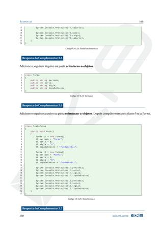 R ESPOSTAS                                                                                         160

17              System . Console . WriteLine ( f1 . salario ) ;
18
19              System . Console . WriteLine ( f2 . nome ) ;
20              System . Console . WriteLine ( f2 . cargo ) ;
21              System . Console . WriteLine ( f2 . salario ) ;
22         }
23     }

                                            Código C# 3.23: TestaFuncionario.cs



     Resposta do Complementar 3.5

Adicione o seguinte arquivo na pasta orientacao-a-objetos.


1      class Turma
2      {
3          public string periodo ;
4          public int serie ;
5          public string sigla ;
6          public string tipoDeEnsino ;
7      }

                                                 Código C# 3.24: Turma.cs



     Resposta do Complementar 3.6

Adicione o seguinte arquivo na pasta orientacao-a-objetos. Depois compile e execute a classe TestaTurma.



 1     class TestaTurma
 2     {
 3         static void Main ()
 4         {
 5             Turma t1 = new Turma () ;
 6             t1 . periodo = " Tarde " ;
 7             t1 . serie = 8;
 8             t1 . sigla = " A " ;
 9             t1 . tipoDeEnsino = " Fundamental " ;
10
11              Turma t2 = new Turma () ;
12              t2 . periodo = " Manha " ;
13              t2 . serie = 5;
14              t2 . sigla = " B " ;
15              t2 . tipoDeEnsino = " Fundamental " ;
16
17              System . Console . WriteLine ( t1 . periodo ) ;
18              System . Console . WriteLine ( t1 . serie ) ;
19              System . Console . WriteLine ( t1 . sigla ) ;
20              System . Console . WriteLine ( t1 . tipoDeEnsino ) ;
21
22              System . Console . WriteLine ( t2 . periodo ) ;
23              System . Console . WriteLine ( t2 . serie ) ;
24              System . Console . WriteLine ( t2 . sigla ) ;
25              System . Console . WriteLine ( t2 . tipoDeEnsino ) ;
26         }
27     }

                                               Código C# 3.25: TestaTurma.cs



     Resposta do Complementar 3.7

160                                                                               www.k19.com.br
 