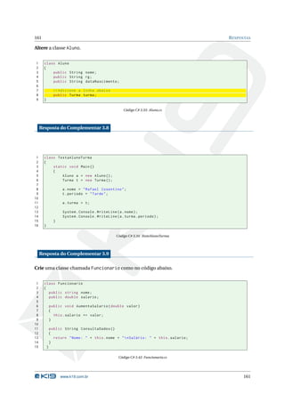 161                                                                                      R ESPOSTAS

Altere a classe Aluno.


1      class Aluno
2      {
3          public String nome ;
4          public String rg ;
5          public String dataNascimento ;
6
7                // Adicione a linha abaixo
8                public Turma turma ;
9      }

                                                        Código C# 3.33: Aluno.cs




     Resposta do Complementar 3.8




 1     class TestaAlunoTurma
 2     {
 3         static void Main ()
 4         {
 5             Aluno a = new Aluno () ;
 6             Turma t = new Turma () ;
 7
 8                    a . nome = " Rafael Cosentino " ;
 9                    t . periodo = " Tarde " ;
10
11                    a . turma = t ;
12
13                    System . Console . WriteLine ( a . nome ) ;
14                    System . Console . WriteLine ( a . turma . periodo ) ;
15               }
16     }

                                                    Código C# 3.34: TesteAlunoTurma




     Resposta do Complementar 3.9

Crie uma classe chamada Funcionario como no código abaixo.


 1     class Funcionario
 2     {
 3       public string nome ;
 4       public double salario ;
 5
 6             public void AumentaSalario ( double valor )
 7             {
 8               this . salario += valor ;
 9             }
10
11             public String ConsultaDados ()
12             {
13               return " Nome : " + this . nome + "  nSalário : " + this . salario ;
14             }
15         }

                                                     Código C# 3.42: Funcionario.cs




                     www.k19.com.br                                                            161
 