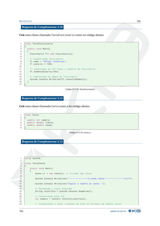R ESPOSTAS                                                                                                                      162

     Resposta do Complementar 3.10

Crie uma classe chamada TestaFuncionario como no código abaixo.


 1     class TestaFuncionario
 2     {
 3       static void Main ()
 4       {
 5         Funcionario f1 = new Funcionario () ;
 6
 7             // Cadastrando Funcionário
 8             f1 . nome = " Rafael Cosentino " ;
 9             f1 . salario = 1000;
10
11             // Aumentando em 100 reais o salário do funcionário
12             f1 . AumentaSalario (100) ;
13
14             // Imprimindo os dados do funcionário
15             System . Console . WriteLine ( f1 . consultaDados () ) ;
16         }
17     }

                                                    Código C# 3.43: TestaFuncionario



     Resposta do Complementar 3.12

Crie uma classe chamada Conta como a do código abaixo.


1      class Conta
2      {
3        public int numero ;
4        public double limite ;
5        public double saldo ;
6      }

                                                        Código C# 3.78: Conta.cs



     Resposta do Complementar 3.13




 1     using System ;
 2
 3     class TestaConta
 4     {
 5         static void Main ()
 6         {
 7             Conta c1 = new Conta () ; // Criando uma conta
 8
 9                  System . Console . WriteLine ( " --------------- Criando Conta - - - - - - - - - - - - - - - n  n " ) ;
10
11                  System . Console . WriteLine ( " Digite o numero da conta : " ) ;
12
13                 // Recebendo o valor digitado
14                 String valorTela = System . Console . ReadLine () ;
15
16                 // Convertendo para int
17                 int numero = Convert . ToInt32 ( valorTela ) ;
18
19                 // Armazenando o valor recebido da tela no atributo do objeto conta


162                                                                                                  www.k19.com.br
 
