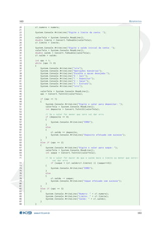 163                                                                                         R ESPOSTAS

20     c1 . numero = numero ;
21
22     System . Console . WriteLine ( " Digite o limite da conta : " ) ;
23
24     valorTela = System . Console . ReadLine () ;
25     double limite = Convert . ToDouble ( valorTela ) ;
26     c1 . limite = limite ;
27
28     System . Console . WriteLine ( " Digite o saldo inicial da conta : " ) ;
29     valorTela = System . Console . ReadLine () ;
30     double saldo = Convert . ToDouble ( valorTela ) ;
31     c1 . saldo = saldo ;
32
33     int opc = 1;
34     while ( opc != 0)
35     {
36         System . Console . WriteLine ( "  n  n " ) ;
37         System . Console . WriteLine ( " Operações bancárias " ) ;
38         System . Console . WriteLine ( " Escolha a opcao desejada : " ) ;
39         System . Console . WriteLine ( " 0 - Sair " ) ;
40         System . Console . WriteLine ( " 1 - Depositar " ) ;
41         System . Console . WriteLine ( " 2 - Sacar " ) ;
42         System . Console . WriteLine ( " 3 - Extrato " ) ;
43         System . Console . WriteLine ( "  n  n " ) ;
44
45         valorTela = System . Console . ReadLine () ;
46         opc = Convert . ToInt32 ( valorTela ) ;
47
48         if ( opc == 1)
49         {
50              System . Console . WriteLine ( " Digite o valor para depositar : " ) ;
51              valorTela = System . Console . ReadLine () ;
52              int deposito = Convert . ToInt32 ( valorTela ) ;
53
54              // Se o valor for menor que zero vai dar erro
55              if ( deposito <= 0)
56              {
57                   System . Console . WriteLine ( " ERRO " ) ;
58              }
59              else
60              {
61                   c1 . saldo += deposito ;
62                   System . Console . WriteLine ( " Deposito efetuado com sucesso " ) ;
63              }
64         }
65         else if ( opc == 2)
66         {
67             System . Console . WriteLine ( " Digite o valor para saque : " ) ;
68             valorTela = System . Console . ReadLine () ;
69             int saque = Convert . ToInt32 ( valorTela ) ;
70
71              // Se o valor for maior do que o saldo mais o limite ou menor que zero ←
                      vai dar erro
72                   if ( saque > ( c1 . saldo + c1 . limite ) || ( saque <=0) )
73              {
74                   System . Console . WriteLine ( " ERRO " ) ;
75              }
76              else
77              {
78                   c1 . saldo -= saque ;
79                   System . Console . WriteLine ( " Saque efetuado com sucesso " ) ;
80              }
81         }
82         else if ( opc == 3)
83         {
84             System . Console . WriteLine ( " Numero : " + c1 . numero ) ;
85             System . Console . WriteLine ( " Limite : " + c1 . limite ) ;
86             System . Console . WriteLine ( " Saldo : " + c1 . saldo ) ;
87         }
88     }



      www.k19.com.br                                                                              163
 