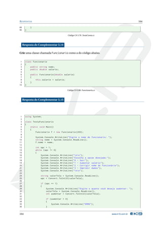 R ESPOSTAS                                                                                               164

89         }
90     }

                                             Código C# 3.79: TestaConta.cs



     Resposta do Complementar 3.14

Crie uma classe chamada Funcionario como a do código abaixo.


 1     class Funcionario
 2     {
 3         public string nome ;
 4         public double salario ;
 5
 6         public Funcionario ( double salario )
 7         {
 8             this . salario = salario ;
 9         }
10     }

                                             Código C# 3.80: Funcionario.cs



     Resposta do Complementar 3.15




 1     using System ;
 2
 3     class TestaFuncionario
 4     {
 5         static void Main ()
 6         {
 7             Funcionario f = new Funcionario (200) ;
 8
 9             System . Console . WriteLine ( " Digite o nome do funcionario : " ) ;
10             string nome = System . Console . ReadLine () ;
11             f . nome = nome ;
12
13             int opc = 1;
14             while ( opc != 0)
15             {
16                 System . Console . WriteLine ( "  n  n " ) ;
17                 System . Console . WriteLine ( " Escolha a opcao desejada : " ) ;
18                 System . Console . WriteLine ( " 0 - Sair " ) ;
19                 System . Console . WriteLine ( " 1 - Aumentar salário " ) ;
20                 System . Console . WriteLine ( " 2 - Corrigir nome do funcionário " ) ;
21                 System . Console . WriteLine ( " 3 - Imprimir dados " ) ;
22                 System . Console . WriteLine ( "  n  n " ) ;
23
24                  string valorTela = System . Console . ReadLine () ;
25                  opc = Convert . ToInt32 ( valorTela ) ;
26
27                  if ( opc == 1)
28                  {
29                       System . Console . WriteLine ( " Digite o quanto você deseja aumentar : " ) ;
30                       valorTela = System . Console . ReadLine () ;
31                       int aumentar = Convert . ToInt32 ( valorTela ) ;
32
33                      if ( aumentar < 0)
34                      {
35                           System . Console . WriteLine ( " ERRO " ) ;
36                      }


164                                                                                www.k19.com.br
 