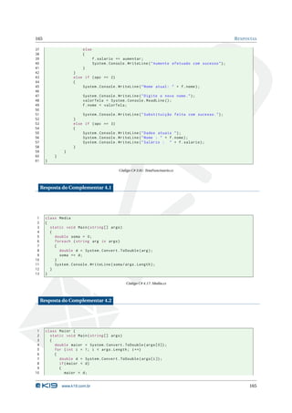 165                                                                                                     R ESPOSTAS

37                         else
38                         {
39                                f . salario += aumentar ;
40                                System . Console . WriteLine ( " Aumento efetuado com sucesso " ) ;
41                        }
42                    }
43                    else if ( opc == 2)
44                    {
45                        System . Console . WriteLine ( " Nome atual : " + f . nome ) ;
46
47                         System . Console . WriteLine ( " Digite o novo nome . " ) ;
48                         valorTela = System . Console . ReadLine () ;
49                         f . nome = valorTela ;
50
51                        System . Console . WriteLine ( " Substituição feita com sucesso . " ) ;
52                    }
53                    else if ( opc == 3)
54                    {
55                        System . Console . WriteLine ( " Dados atuais " ) ;
56                        System . Console . WriteLine ( " Nome : " + f . nome ) ;
57                        System . Console . WriteLine ( " Salário : " + f . salario ) ;
58                    }
59               }
60          }
61     }

                                               Código C# 3.81: TetaFuncinario.cs



     Resposta do Complementar 4.1




 1     class Media
 2     {
 3       static void Main ( string [] args )
 4       {
 5         double soma = 0;
 6         foreach ( string arg in args )
 7         {
 8           double d = System . Convert . ToDouble ( arg ) ;
 9           soma += d ;
10         }
11         System . Console . WriteLine ( soma / args . Length ) ;
12       }
13     }

                                                   Código C# 4.17: Media.cs



     Resposta do Complementar 4.2




 1     class Maior {
 2       static void Main ( string [] args )
 3       {
 4         double maior = System . Convert . ToDouble ( args [0]) ;
 5         for ( int i = 1; i < args . Length ; i ++)
 6         {
 7           double d = System . Convert . ToDouble ( args [ i ]) ;
 8           if ( maior < d )
 9           {
10              maior = d ;


                www.k19.com.br                                                                                165
 