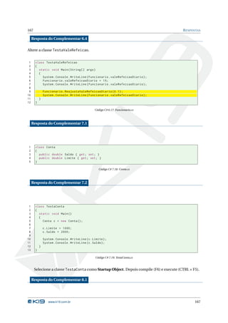 167                                                                                      R ESPOSTAS

     Resposta do Complementar 6.4

Altere a classe TestaValeRefeicao.


 1     class TestaValeRefeicao
 2     {
 3       static void Main ( String [] args )
 4       {
 5         System . Console . WriteLine ( Funcionario . valeRefeicaoDiario ) ;
 6         Funcionario . valeRefeicaoDiario = 15;
 7         System . Console . WriteLine ( Funcionario . valeRefeicaoDiario ) ;
 8
 9             Funcionario . ReajustaValeRefeicaoDiario (0.1) ;
10             System . Console . WriteLine ( Funcionario . valeRefeicaoDiario ) ;
11         }
12     }

                                                   Código C# 6.17: Funcionario.cs



     Resposta do Complementar 7.1




1      class Conta
2      {
3        public double Saldo { get ; set ; }
4        public double Limite { get ; set ; }
5      }

                                                      Código C# 7.18: Conta.cs



     Resposta do Complementar 7.2




 1     class TestaConta
 2     {
 3       static void Main ()
 4       {
 5         Conta c = new Conta () ;
 6
 7             c . Limite = 1000;
 8             c . Saldo = 2000;
 9
10             System . Console . WriteLine ( c . Limite ) ;
11             System . Console . WriteLine ( c . Saldo ) ;
12         }
13     }

                                                    Código C# 7.19: TestaConta.cs



      Selecione a classe TestaConta como Startup Object. Depois compile (F6) e execute (CTRL + F5).

     Resposta do Complementar 8.1




                  www.k19.com.br                                                                167
 