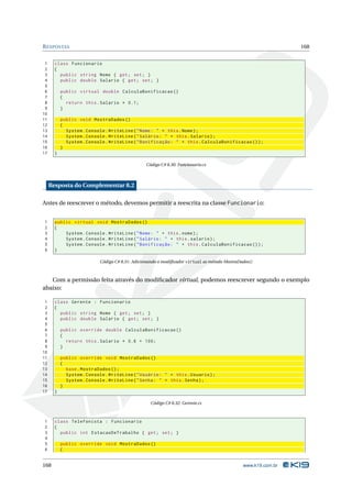 R ESPOSTAS                                                                                                      168


 1     class Funcionario
 2     {
 3       public string Nome { get ; set ; }
 4       public double Salario { get ; set ; }
 5
 6         public virtual double CalculaBonificacao ()
 7         {
 8           return this . Salario * 0.1;
 9         }
10
11         public void MostraDados ()
12         {
13           System . Console . WriteLine ( " Nome : " + this . Nome ) ;
14           System . Console . WriteLine ( " Salário : " + this . Salario ) ;
15           System . Console . WriteLine ( " Bonificação : " + this . CalculaBonificacao () ) ;
16         }
17     }

                                                 Código C# 8.30: Funcionario.cs



     Resposta do Complementar 8.2

Antes de reescrever o método, devemos permitir a reescrita na classe Funcionario:


1      public virtual void MostraDados ()
2      {
3          System . Console . WriteLine ( " Nome : " + this . nome ) ;
4          System . Console . WriteLine ( " Salário : " + this . salario ) ;
5          System . Console . WriteLine ( " Bonificação : " + this . CalculaBonificacao () ) ;
6      }

                            Código C# 8.31: Adicionando o modiﬁcador virtual as método MostraDados()



   Com a permissão feita através do modiﬁcador virtual, podemos reescrever segundo o exemplo
abaixo:

 1     class Gerente : Funcionario
 2     {
 3       public string Nome { get ; set ; }
 4       public double Salario { get ; set ; }
 5
 6         public override double CalculaBonificacao ()
 7         {
 8           return this . Salario * 0.6 + 100;
 9         }
10
11         public override void MostraDados ()
12         {
13           base . MostraDados () ;
14           System . Console . WriteLine ( " Usuário : " + this . Usuario ) ;
15           System . Console . WriteLine ( " Senha : " + this . Senha ) ;
16         }
17     }

                                                    Código C# 8.32: Gerente.cs



1      class Telefonista : Funcionario
2      {
3        public int EstacaoDeTrabalho { get ; set ; }
4
5          public override void MostraDados ()
6          {


168                                                                                            www.k19.com.br
 