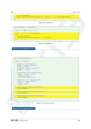 169                                                                                                    R ESPOSTAS

 7             base . MostraDados () ;
 8             System . Console . WriteLine ( " Estação de Trabalho " + this . EstacaoDeTrabalho ) ;
 9         }
10     }

                                                    Código C# 8.33: Telefonista.cs



 1     class Secretaria : Funcionario
 2     {
 3       public int Ramal { get ; set ; }
 4
 5         public override void MostraDados ()
 6         {
 7           base . MostraDados () ;
 8           System . Console . WriteLine ( " Ramal " + this . Ramal ) ;
 9         }
10     }

                                                    Código C# 8.34: Secretaria.cs



     Resposta do Complementar 8.3




 1     class TestaFuncionarios
 2     {
 3       static void Main ()
 4       {
 5         Gerente g = new Gerente () ;
 6         g . Nome = " Rafael Cosentino " ;
 7         g . Salario = 2000;
 8         g . Usuario = " rafael . cosentino " ;
 9         g . Senha = " 12345 " ;
10
11             Telefonista t = new Telefonista () ;
12             t . Nome = " Carolina Mello " ;
13             t . Salario = 1000;
14             t . EstacaoDeTrabalho = 13;
15
16             Secretaria s = new Secretaria () ;
17             s . Nome = " Tatiane Andrade " ;
18             s . Salario = 1500;
19             s . Ramal = 198;
20
21             System . Console . WriteLine ( " GERENTE " ) ;
22             g . MostraDados () ;
23
24             System . Console . WriteLine ( " TELEFONISTA " ) ;
25             t . MostraDados () ;
26
27             System . Console . WriteLine ( " SECRETARIA " ) ;
28             s . MostraDados () ;
29         }
30     }

                                                Código C# 8.35: TestaFuncionarios.cs



     Resposta do Complementar 9.1




                  www.k19.com.br                                                                             169
 