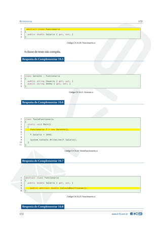 R ESPOSTAS                                                                                              172


1          abstract class Funcionario
2      {
3           public double Salario { get ; set ; }
4      }

                                                  Código C# 10.20: Funcionario.cs



      A classe de teste não compila.

     Resposta do Complementar 10.5




1      class Gerente : Funcionario
2      {
3        public string Usuario { get ; set ; }
4        public string Senha { get ; set ; }
5      }

                                                    Código C# 10.21: Gerente.cs




     Resposta do Complementar 10.6




 1     class TestaFuncionario
 2     {
 3       static void Main ()
 4       {
 5         Funcionario f = new Gerente () ;
 6
 7             f . Salario = 3000;
 8
 9             System . Console . WriteLine ( f . Salario ) ;
10         }
11     }

                                                Código C# 10.22: TestaFuncionario.cs




     Resposta do Complementar 10.7




1      abstract class Funcionario
2      {
3        public double Salario { get ; set ; }
4
5              public abstract double CalculaBonificacao () ;
6      }

                                                  Código C# 10.23: Funcionario.cs




     Resposta do Complementar 10.8

172                                                                                    www.k19.com.br
 