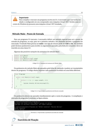 L ÓGICA                                                                                                            12


                Importante
             Para compilar e executar um programa escrito em C#, é necessário que você tenha ins-
             talado e conﬁgurado em seu computador uma máquina virtual .NET. Versões mais re-
     centes do Windows já possuem uma máquina virtual .NET instalada.




 Método Main - Ponto de Entrada

    Para um programa C# executar, é necessário deﬁnir um método especial para ser o ponto de
entrada do programa, ou seja, para ser o primeiro método a ser chamado quando o programa for
executado. O método Main precisa ser static e seu tipo de retorno pode ser void ou int. Ele também
pode declarar parâmentros para receber os argumentos passados pela linha de comando e deve ser
inserido em uma classe C#.

      Algumas das possíveis variações da assinatura do método Main:

1      static   void Main ()
2      static   int Main ()
3      static   void Main ( string [] args )
4      static   int Main ( string [] args )

                                       Código C# 2.3: Variações da Assinatura do Método Main



   Os parâmetros do método Main são passados pela linha de comando e podem ser manipulados
dentro do programa. O código abaixo imprime cada parâmetro recebido em uma linha diferente.

 1     class Programa
 2     {
 3       static void Main ( string [] args )
 4         {
 5             for ( int i = 0; i < args . Length ; i ++)
 6             {
 7                   System . Console . WriteLine ( args [ i ]) ;
 8             }
 9       }
10     }

                                    Código C# 2.4: Imprimindo os parâmetros da linha de comando



   Os parâmetros devem ser passados imediatamente após o nome do programa. A compilação e
execução do programa é mostrada na ﬁgura abaixo.

       C : Users  K19  Documents > csc Programa . cs
       Microsoft ( R ) Visual C # 2010 Compiler version 4.0.30319.1
       Copyright ( C ) Microsoft Corporation . All rights reserved .

       C : Users  K19  Documents > Programa . exe " Rafael Cosentino " " Marcelo Martins "
       Rafael Cosentino
       Marcelo Martins

                                    Terminal 2.3: Imprimindo os parâmetros da linha de comando




            Exercícios de Fixação

12                                                                                                www.k19.com.br
 