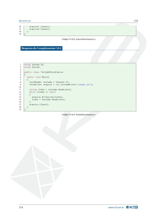 R ESPOSTAS                                                                                          174

16             arquivo1 . Close () ;
17             arquivo2 . Close () ;
18         }
19     }

                                           Código C# 16.8: ArquivoParaArquivo.cs



     Resposta do Complementar 16.2




 1     using System . IO ;
 2     using System ;
 3
 4     public class TecladoParaArquivo
 5     {
 6       static void Main ()
 7       {
 8         TextReader teclado = Console . In ;
 9         TextWriter arquivo = new StreamWriter ( " saida . txt " ) ;
10
11             string linha = teclado . ReadLine () ;
12             while ( linha != null )
13             {
14               arquivo . WriteLine ( linha ) ;
15               linha = teclado . ReadLine () ;
16             }
17             arquivo . Close () ;
18         }
19     }

                                           Código C# 16.9: TecladoParaArquivo.cs




174                                                                                www.k19.com.br
 