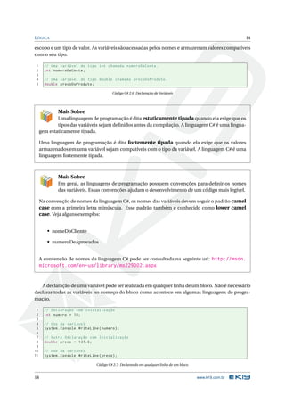 L ÓGICA                                                                                                        14

escopo e um tipo de valor. As variáveis são acessadas pelos nomes e armazenam valores compatíveis
com o seu tipo.

1      // Uma variável do tipo int chamada numeroDaConta .
2      int numeroDaConta ;
3
4      // Uma variável do tipo double chamada precoDoProduto .
5      double precoDoProduto ;

                                            Código C# 2.6: Declaração de Variáveis




              Mais Sobre
             Uma linguagem de programação é dita estaticamente tipada quando ela exige que os
             tipos das variáveis sejam deﬁnidos antes da compilação. A linguagem C# é uma lingua-
     gem estaticamente tipada.

     Uma linguagem de programação é dita fortemente tipada quando ela exige que os valores
     armazenados em uma variável sejam compatíveis com o tipo da variável. A linguagem C# é uma
     linguagem fortemente tipada.



              Mais Sobre
              Em geral, as linguagens de programação possuem convenções para deﬁnir os nomes
              das variáveis. Essas convenções ajudam o desenvolvimento de um código mais legível.

     Na convenção de nomes da linguagem C#, os nomes das variáveis devem seguir o padrão camel
     case com a primeira letra minúscula. Esse padrão também é conhecido como lower camel
     case. Veja alguns exemplos:


        • nomeDoCliente

        • numeroDeAprovados


     A convenção de nomes da linguagem C# pode ser consultada na seguinte url: http://msdn.
     microsoft.com/en-us/library/ms229002.aspx


   A declaração de uma variável pode ser realizada em qualquer linha de um bloco. Não é necessário
declarar todas as variáveis no começo do bloco como acontece em algumas linguagens de progra-
mação.

 1     // Declaração com Inicialização
 2     int numero = 10;
 3
 4     // Uso da variável
 5     System . Console . WriteLine ( numero ) ;
 6
 7     // Outra Declaração com Inicialização
 8     double preco = 137.6;
 9
10     // Uso da variável
11     System . Console . WriteLine ( preco ) ;

                                   Código C# 2.7: Declarando em qualquer linha de um bloco.


14                                                                                            www.k19.com.br
 