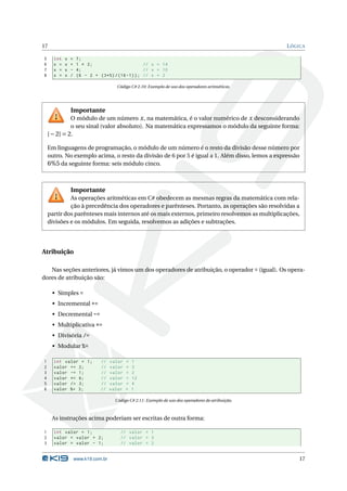 17                                                                                                    L ÓGICA

5     int   x   =    7;
6     x =   x   +    1 * 2;                      // x = 14
7     x =   x   -    4;                          // x = 10
8     x =   x   /    (6 - 2 + (3*5) /(16 -1) ) ; // x = 2

                                       Código C# 2.10: Exemplo de uso dos operadores aritméticos.




                Importante
              O módulo de um número x , na matemática, é o valor numérico de x desconsiderando
              o seu sinal (valor absoluto). Na matemática expressamos o módulo da seguinte forma:
    | − 2| = 2.

    Em linguagens de programação, o módulo de um número é o resto da divisão desse número por
    outro. No exemplo acima, o resto da divisão de 6 por 5 é igual a 1. Além disso, lemos a expressão
    6%5 da seguinte forma: seis módulo cinco.



                Importante
             As operações aritméticas em C# obedecem as mesmas regras da matemática com rela-
             ção à precedência dos operadores e parênteses. Portanto, as operações são resolvidas a
    partir dos parênteses mais internos até os mais externos, primeiro resolvemos as multiplicações,
    divisões e os módulos. Em seguida, resolvemos as adições e subtrações.




Atribuição

   Nas seções anteriores, já vimos um dos operadores de atribuição, o operador = (igual). Os opera-
dores de atribuição são:

     • Simples =
     • Incremental +=
     • Decremental -=
     • Multiplicativa *=
     • Divisória /=
     • Modular %=

1     int valor = 1;           //    valor   =   1
2     valor += 2;              //    valor   =   3
3     valor -= 1;              //    valor   =   2
4     valor *= 6;              //    valor   =   12
5     valor /= 3;              //    valor   =   4
6     valor %= 3;              //    valor   =   1

                                       Código C# 2.11: Exemplo de uso dos operadores de atribuição.



     As instruções acima poderiam ser escritas de outra forma:

1     int valor = 1;                     // valor = 1
2     valor = valor + 2;                 // valor = 3
3     valor = valor - 1;                 // valor = 2


                    www.k19.com.br                                                                        17
 