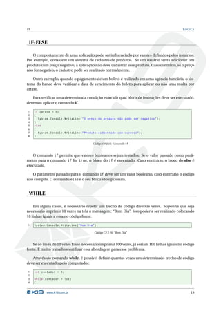 19                                                                                            L ÓGICA


 IF-ELSE

   O comportamento de uma aplicação pode ser inﬂuenciado por valores deﬁnidos pelos usuários.
Por exemplo, considere um sistema de cadastro de produtos. Se um usuário tenta adicionar um
produto com preço negativo, a aplicação não deve cadastrar esse produto. Caso contrário, se o preço
não for negativo, o cadastro pode ser realizado normalmente.

    Outro exemplo, quando o pagamento de um boleto é realizado em uma agência bancária, o sis-
tema do banco deve veriﬁcar a data de vencimento do boleto para aplicar ou não uma multa por
atraso.

   Para veriﬁcar uma determinada condição e decidir qual bloco de instruções deve ser executado,
devemos aplicar o comando if.

1    if ( preco < 0)
2    {
3      System . Console . WriteLine ( " O preço do produto não pode ser negativo " ) ;
4    }
5    else
6    {
7      System . Console . WriteLine ( " Produto cadastrado com sucesso " ) ;
8    }

                                               Código C# 2.15: Comando if



   O comando if permite que valores booleanos sejam testados. Se o valor passado como parâ-
metro para o comando if for true, o bloco do if é executado. Caso contrário, o bloco do else é
executado.

   O parâmetro passado para o comando if deve ser um valor booleano, caso contrário o código
não compila. O comando else e o seu bloco são opcionais.


 WHILE

    Em alguns casos, é necessário repetir um trecho de código diversas vezes. Suponha que seja
necessário imprimir 10 vezes na tela a mensagem: “Bom Dia”. Isso poderia ser realizado colocando
10 linhas iguais a essa no código fonte:

1    System . Console . WriteLine ( " Bom Dia " ) ;

                                                Código C# 2.16: “Bom Dia”



    Se ao invés de 10 vezes fosse necessário imprimir 100 vezes, já seriam 100 linhas iguais no código
fonte. É muito trabalhoso utilizar essa abordagem para esse problema.

   Através do comando while, é possível deﬁnir quantas vezes um determinado trecho de código
deve ser executado pelo computador.

1    int contador = 0;
2
3    while ( contador < 100)
4    {


             www.k19.com.br                                                                        19
 