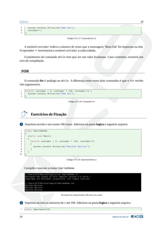 L ÓGICA                                                                                                    20

5        System . Console . WriteLine ( " Bom Dia " ) ;
6        contador ++;
7    }

                                                   Código C# 2.17: Comando while



   A variável contador indica o número de vezes que a mensagem “Bom Dia” foi impressa na tela.
O operador ++ incrementa a variável contador a cada rodada.

    O parâmetro do comando while tem que ser um valor booleano. Caso contrário, ocorrerá um
erro de compilação.


 FOR

    O comando for é análogo ao while. A diferença entre esses dois comandos é que o for recebe
três argumentos.

1    for ( int contador = 0; contador < 100; contador ++) {
2      System . Console . WriteLine ( " Bom Dia " ) ;
3    }

                                                    Código C# 2.18: Comando for




           Exercícios de Fixação

 4   Imprima na tela o seu nome 100 vezes. Adicione na pasta logica o seguinte arquivo.

 1   class ImprimeNome
 2   {
 3     static void Main ()
 4     {
 5       for ( int contador = 0; contador < 100; contador ++)
 6       {
 7         System . Console . WriteLine ( " Marcelo Martins " ) ;
 8       }
 9     }
10   }

                                                   Código C# 2.19: ImprimeNome.cs



     Compile e execute a classe ImprimeNome.

     C : Users  K19  Marcelo  logica > csc ImprimeNome . cs
     Microsoft ( R ) Visual C # 2010 Compiler version 4.0.30319.1
     Copyright ( C ) Microsoft Corporation . All rights reserved .

     C : Users  K19  Marcelo  logica > ImprimeNome . exe
     Marcelo Martins
     Marcelo Martins
     Marcelo Martins ...

                                             Terminal 2.6: Imprimindo 100 vezes um nome


 5   Imprima na tela os números de 1 até 100. Adicione na pasta logica o seguinte arquivo.

1    class ImprimeAte100


20                                                                                        www.k19.com.br
 