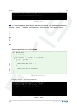 L ÓGICA                                                                                               22

     Copyright ( C ) Microsoft Corporation . All rights reserved .

     C : Users  K19  Documents  Marcelo  logica > ImprimePadrao1 . exe
     *
     **
     *
     **...

                                                       Terminal 2.8: Padrão 1


 7 Faça um programa que percorra todos os número de 1 até 100. Para os números múltiplos de 4,
imprima a palavra “PI”, e para os outros, imprima o próprio número. Veja o exemplo abaixo:


1
2
3
PI
5
6
7
PI


     Adicione o seguinte arquivo na pasta logica.

 1   class ImprimePadrao2
 2   {
 3     static void Main ()
 4     {
 5       for ( int contador = 1; contador <= 100; contador ++)
 6       {
 7         int resto = contador % 4;
 8         if ( resto == 0)
 9         {
10             System . Console . WriteLine ( " PI " ) ;
11         }
12         else
13         {
14             System . Console . WriteLine ( contador ) ;
15         }
16       }
17     }
18   }

                                                 Código C# 2.22: ImprimePadrao2.cs



     Compile e execute a classe ImprimePadrao2

     K1C : Users  K19  Documents  Marcelo  logica > csc ImprimePadrao2 . cs
     Microsoft ( R ) Visual C # 2010 Compiler version 4.0.30319.1
     Copyright ( C ) Microsoft Corporation . All rights reserved .

     C : Users  K19  Documents  Marcelo  logica > ImprimePadrao2 . exe
     1
     2
     3
     PI
     5
     6
     7
     PI ...

                                                       Terminal 2.9: Padrão 2



22                                                                                   www.k19.com.br
 