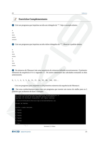 23                                                                                         L ÓGICA



           Exercícios Complementares

1    Crie um programa que imprima na tela um triângulo de “*”. Veja o exemplo abaixo:


*
**
***
****
*****

2    Crie um programa que imprima na tela vários triângulos de “*”. Observe o padrão abaixo.


*
**
***
****
*
**
***
****

3   Os números de Fibonacci são uma sequência de números deﬁnida recursivamente. O primeiro
elemento da sequência é 0 e o segundo é 1. Os outros elementos são calculados somando os dois
antecessores.


0, 1, 1, 2, 3, 5, 8, 13, 21, 34, 55, 89, 144, 233...

     Crie um programa para imprimir os 30 primeiros números da sequência de Fibonacci.

4   Use seus conhecimentos para criar um programa que mostre um menu de atalho para os 5
padrões que acabamos de fazer. Exemplo:

     K1C : Users  K19  Documents  Marcelo  logica > csc GeradorDePadroes . cs
     Microsoft ( R ) Visual C # 2010 Compiler version 4.0.30319.1
     Copyright ( C ) Microsoft Corporation . All rights reserved .

     C : Users  K19  Documents  Marcelo  logica > GeradorDePadroes . exe

     Gerador de Padrões


     Escolha a opção desejada :

     1- Padrão

     2- Padrão

     3- Padrão

     4- Padrão

     5- Padrão

     0- Sair

                                                        Terminal 2.13: Menu



               www.k19.com.br                                                                  23
 