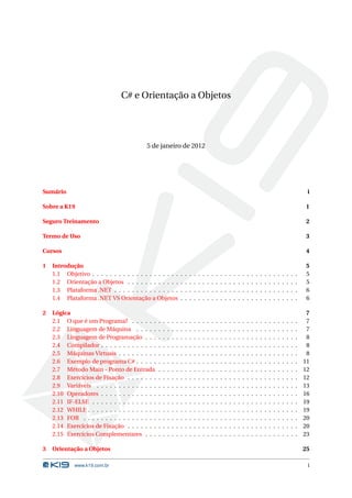 C# e Orientação a Objetos




                                           5 de janeiro de 2012




Sumário                                                                                                                                                                           i

Sobre a K19                                                                                                                                                                       1

Seguro Treinamento                                                                                                                                                                2

Termo de Uso                                                                                                                                                                      3

Cursos                                                                                                                                                                            4

1   Introdução                                                                                                                                                                    5
    1.1 Objetivo . . . . . . . . . . . . . . . . . . . .             .   .   .   .   .   .   .   .   .   .   .   .   .   .   .   .   .   .   .   .   .   .   .   .   .   .   .    5
    1.2 Orientação a Objetos . . . . . . . . . . . .                 .   .   .   .   .   .   .   .   .   .   .   .   .   .   .   .   .   .   .   .   .   .   .   .   .   .   .    5
    1.3 Plataforma .NET . . . . . . . . . . . . . . .                .   .   .   .   .   .   .   .   .   .   .   .   .   .   .   .   .   .   .   .   .   .   .   .   .   .   .    6
    1.4 Plataforma .NET VS Orientação a Objetos                      .   .   .   .   .   .   .   .   .   .   .   .   .   .   .   .   .   .   .   .   .   .   .   .   .   .   .    6

2   Lógica                                                                                                                                                                        7
    2.1 O que é um Programa? . . . . . .         .   .   .   .   .   .   .   .   .   .   .   .   .   .   .   .   .   .   .   .   .   .   .   .   .   .   .   .   .   .   .   .    7
    2.2 Linguagem de Máquina . . . . .           .   .   .   .   .   .   .   .   .   .   .   .   .   .   .   .   .   .   .   .   .   .   .   .   .   .   .   .   .   .   .   .    7
    2.3 Linguagem de Programação . . .           .   .   .   .   .   .   .   .   .   .   .   .   .   .   .   .   .   .   .   .   .   .   .   .   .   .   .   .   .   .   .   .    8
    2.4 Compilador . . . . . . . . . . . . .     .   .   .   .   .   .   .   .   .   .   .   .   .   .   .   .   .   .   .   .   .   .   .   .   .   .   .   .   .   .   .   .    8
    2.5 Máquinas Virtuais . . . . . . . . .      .   .   .   .   .   .   .   .   .   .   .   .   .   .   .   .   .   .   .   .   .   .   .   .   .   .   .   .   .   .   .   .    8
    2.6 Exemplo de programa C# . . . . .         .   .   .   .   .   .   .   .   .   .   .   .   .   .   .   .   .   .   .   .   .   .   .   .   .   .   .   .   .   .   .   .   11
    2.7 Método Main - Ponto de Entrada           .   .   .   .   .   .   .   .   .   .   .   .   .   .   .   .   .   .   .   .   .   .   .   .   .   .   .   .   .   .   .   .   12
    2.8 Exercícios de Fixação . . . . . . .      .   .   .   .   .   .   .   .   .   .   .   .   .   .   .   .   .   .   .   .   .   .   .   .   .   .   .   .   .   .   .   .   12
    2.9 Variáveis . . . . . . . . . . . . . .    .   .   .   .   .   .   .   .   .   .   .   .   .   .   .   .   .   .   .   .   .   .   .   .   .   .   .   .   .   .   .   .   13
    2.10 Operadores . . . . . . . . . . . . .    .   .   .   .   .   .   .   .   .   .   .   .   .   .   .   .   .   .   .   .   .   .   .   .   .   .   .   .   .   .   .   .   16
    2.11 IF-ELSE . . . . . . . . . . . . . . .   .   .   .   .   .   .   .   .   .   .   .   .   .   .   .   .   .   .   .   .   .   .   .   .   .   .   .   .   .   .   .   .   19
    2.12 WHILE . . . . . . . . . . . . . . . .   .   .   .   .   .   .   .   .   .   .   .   .   .   .   .   .   .   .   .   .   .   .   .   .   .   .   .   .   .   .   .   .   19
    2.13 FOR . . . . . . . . . . . . . . . . .   .   .   .   .   .   .   .   .   .   .   .   .   .   .   .   .   .   .   .   .   .   .   .   .   .   .   .   .   .   .   .   .   20
    2.14 Exercícios de Fixação . . . . . . .     .   .   .   .   .   .   .   .   .   .   .   .   .   .   .   .   .   .   .   .   .   .   .   .   .   .   .   .   .   .   .   .   20
    2.15 Exercícios Complementares . . .         .   .   .   .   .   .   .   .   .   .   .   .   .   .   .   .   .   .   .   .   .   .   .   .   .   .   .   .   .   .   .   .   23

3   Orientação a Objetos                                                                                                                                                         25

             www.k19.com.br                                                                                                                                                       i
 