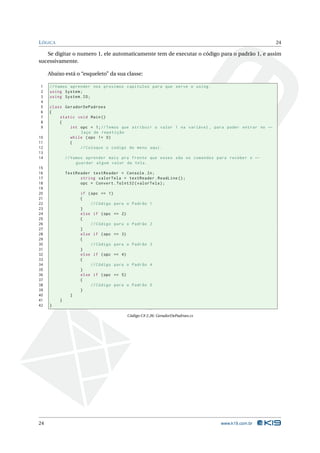L ÓGICA                                                                                          24

   Se digitar o numero 1, ele automaticamente tem de executar o código para o padrão 1, e assim
sucessivamente.

     Abaixo está o “esqueleto” da sua classe:

1    // Vamos aprender nos proximos capitulos para que serve o using .
2    using System ;
3    using System . IO ;
4
5    class GeradorDePadroes
6    {
7        static void Main ()
8        {
9            int opc = 1; // Temos que atribuir o valor 1 na variável , para poder entrar no ←
                 laço de repetição
10           while ( opc != 0)
11           {
12               // Coloque o codigo do menu aqui .
13
14            // Vamos aprender mais pra frente que esses são os comandos para receber e ←
                   guardar algum valor da tela .
15
16            TextReader textReader = Console . In ;
17                  string valorTela = textReader . ReadLine () ;
18                  opc = Convert . ToInt32 ( valorTela ) ;
19
20                  if ( opc == 1)
21                  {
22                       // Código para o   Padrão 1
23                  }
24                  else if ( opc == 2)
25                  {
26                       // Código para o   Padrão 2
27                  }
28                  else if ( opc == 3)
29                  {
30                       // Código para o   Padrão 3
31                  }
32                  else if ( opc == 4)
33                  {
34                       // Código para o   Padrão 4
35                  }
36                  else if ( opc == 5)
37                  {
38                       // Código para o   Padrão 5
39                  }
40              }
41        }
42   }

                                        Código C# 2.26: GeradorDePadroes.cs




24                                                                            www.k19.com.br
 